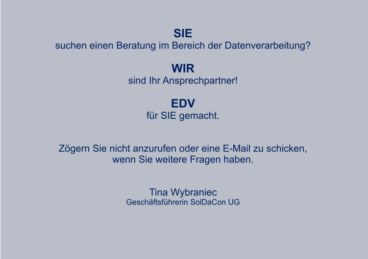 SIE suchen einen Beratung im Bereich der Datenverarbeitung?  WIR sind Ihr Ansprechpartner!  EDV für SIE gemacht.   Zögern Sie nicht anzurufen oder eine E-Mail zu schicken, wenn Sie weitere Fragen haben.   Tina Wybraniec Geschäftsführerin SolDaCon UG  WIR WÜNSCHEN UNSEREN KUNDEN UND  GESCHÄFTSPARTNERN EINE RUHIGE, BESINNLICHE WEIHNACHTSZEIT und einen guten start ins neue jahr.  Tina wybraniec geschäftsführerin